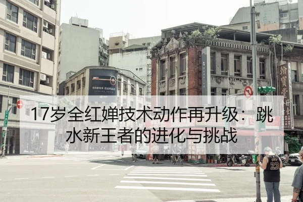 17岁全红婵技术动作再升级：跳水新王者的进化与挑战